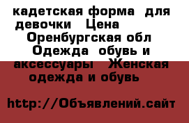 кадетская форма, для девочки › Цена ­ 2 000 - Оренбургская обл. Одежда, обувь и аксессуары » Женская одежда и обувь   